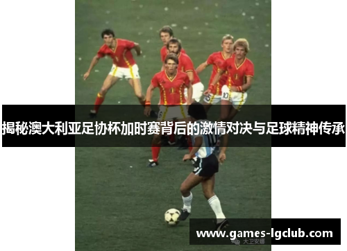 揭秘澳大利亚足协杯加时赛背后的激情对决与足球精神传承 揭秘澳大利亚足协杯加时赛背后的激情对决与足球精神传承