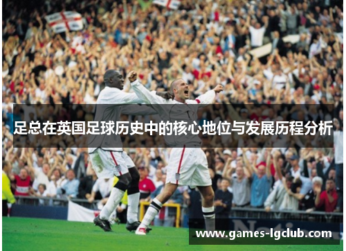 足总在英国足球历史中的核心地位与发展历程分析 足总在英国足球历史中的核心地位与发展历程分析