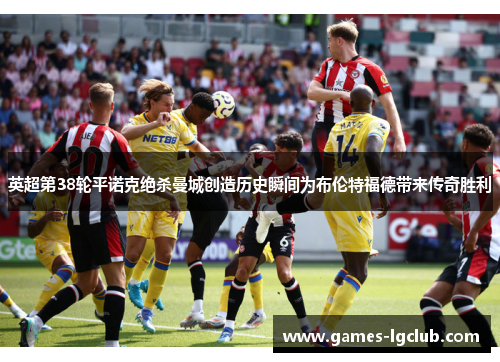英超第38轮平诺克绝杀曼城创造历史瞬间为布伦特福德带来传奇胜利