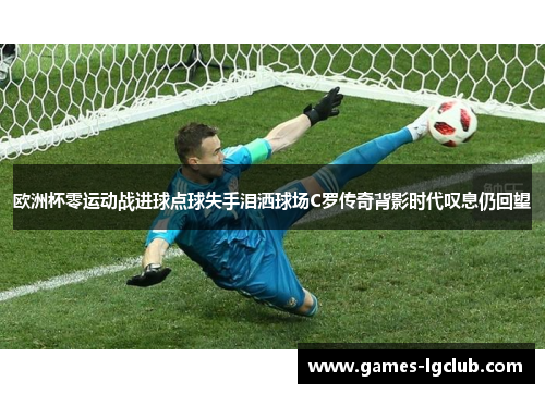 欧洲杯零运动战进球点球失手泪洒球场C罗传奇背影时代叹息仍回望