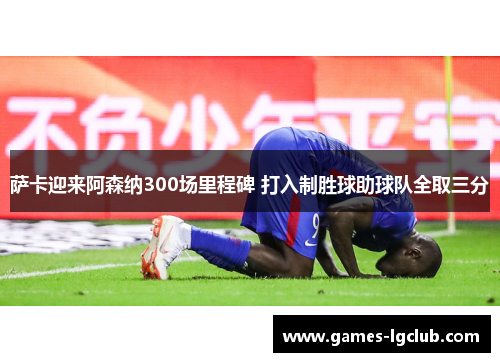 萨卡迎来阿森纳300场里程碑 打入制胜球助球队全取三分